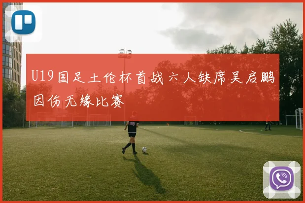 U19国足土伦杯首战六人缺席吴启鹏因伤无缘比赛
