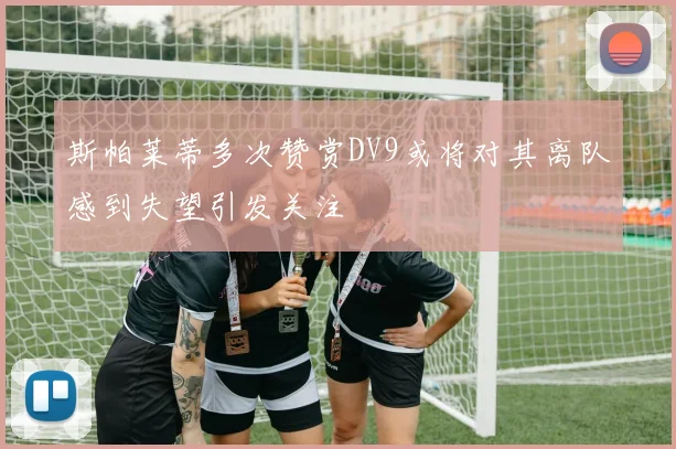 斯帕莱蒂多次赞赏DV9或将对其离队感到失望引发关注