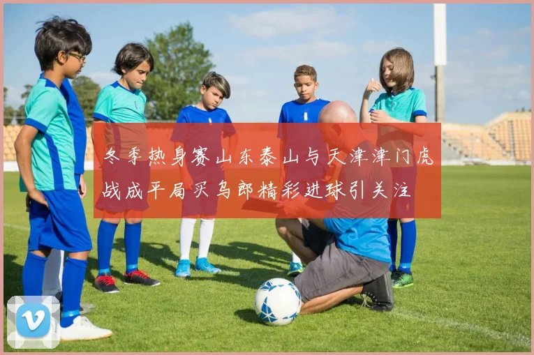 冬季热身赛山东泰山与天津津门虎战成平局买乌郎精彩进球引关注