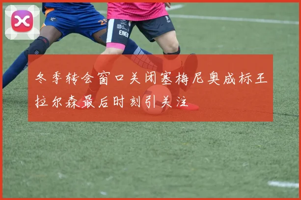 冬季转会窗口关闭塞梅尼奥成标王拉尔森最后时刻引关注