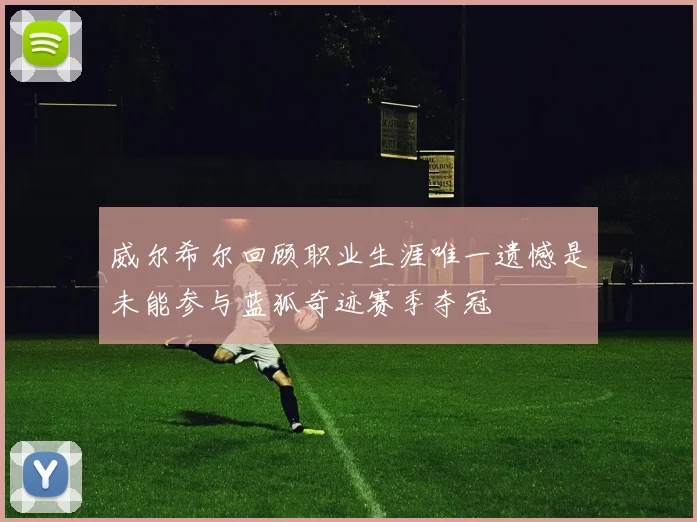 威尔希尔回顾职业生涯唯一遗憾是未能参与蓝狐奇迹赛季夺冠