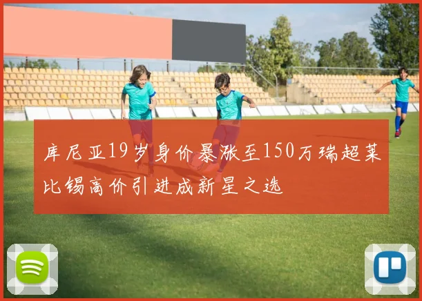 库尼亚19岁身价暴涨至150万瑞超莱比锡高价引进成新星之选
