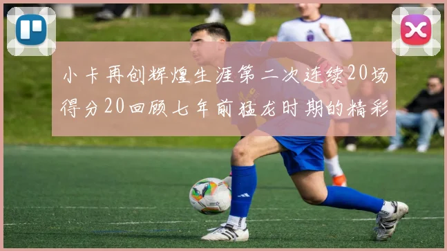 小卡再创辉煌生涯第二次连续20场得分20回顾七年前猛龙时期的精彩表现