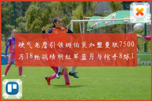 硬气老詹引领姆伯莫加盟曼联7500万18轮战绩斩红军蓝月与枪手8球1助