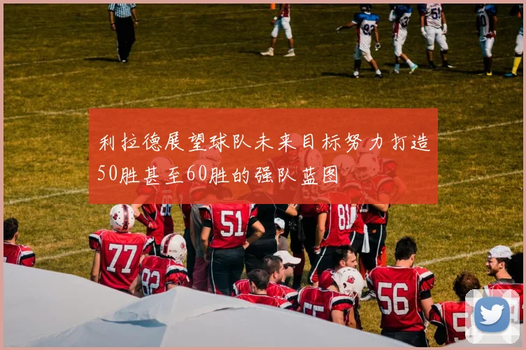 利拉德展望球队未来目标努力打造50胜甚至60胜的强队蓝图