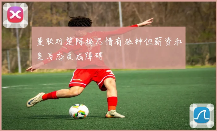 曼联对楚阿梅尼情有独钟但薪资和皇马态度成障碍
