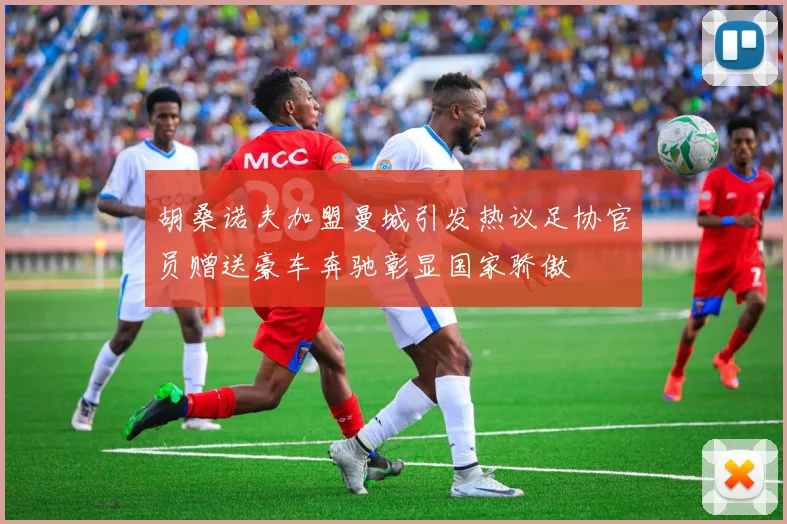 胡桑诺夫加盟曼城引发热议足协官员赠送豪车奔驰彰显国家骄傲