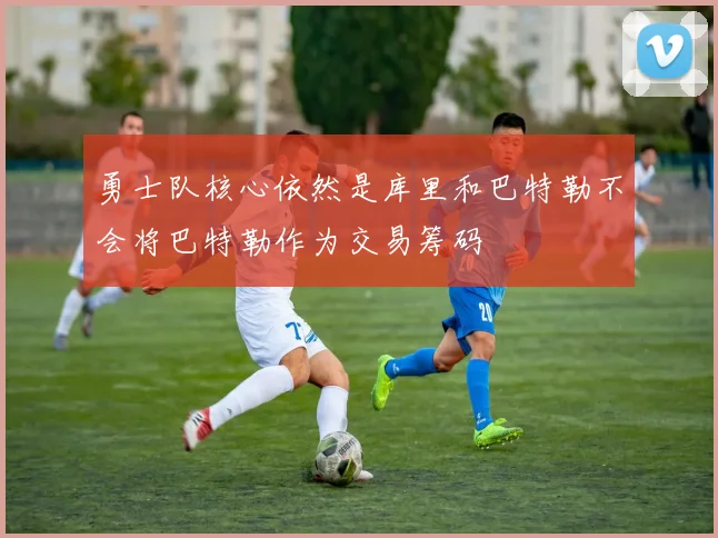 勇士队核心依然是库里和巴特勒不会将巴特勒作为交易筹码