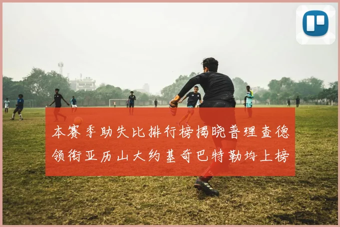 本赛季助失比排行榜揭晓普理查德领衔亚历山大约基奇巴特勒均上榜