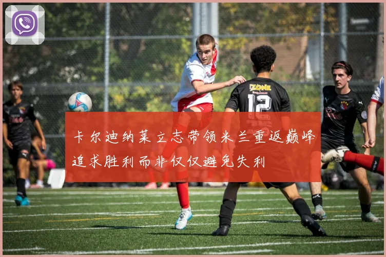 卡尔迪纳莱立志带领米兰重返巅峰追求胜利而非仅仅避免失利