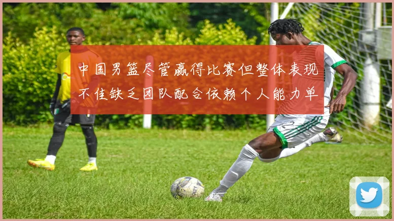 中国男篮尽管赢得比赛但整体表现不佳缺乏团队配合依赖个人能力单打成效有限