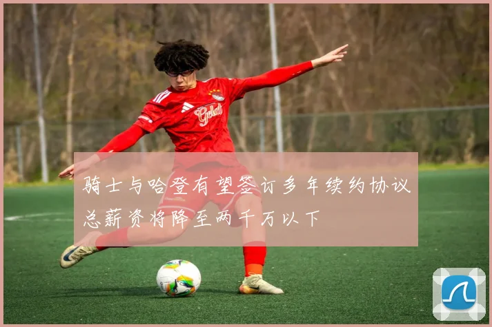 骑士与哈登有望签订多年续约协议总薪资将降至两千万以下