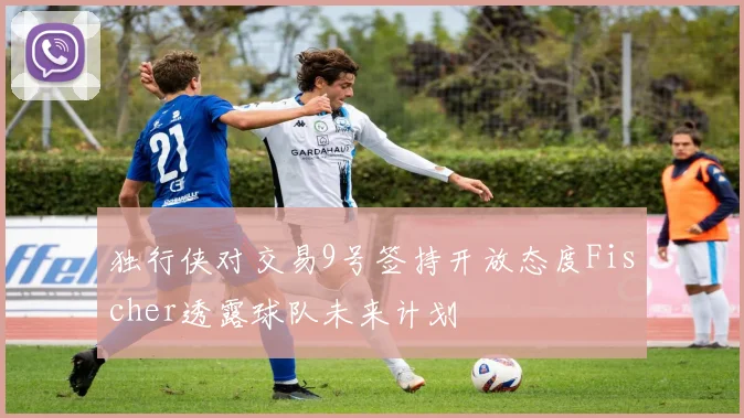 独行侠对交易9号签持开放态度Fischer透露球队未来计划