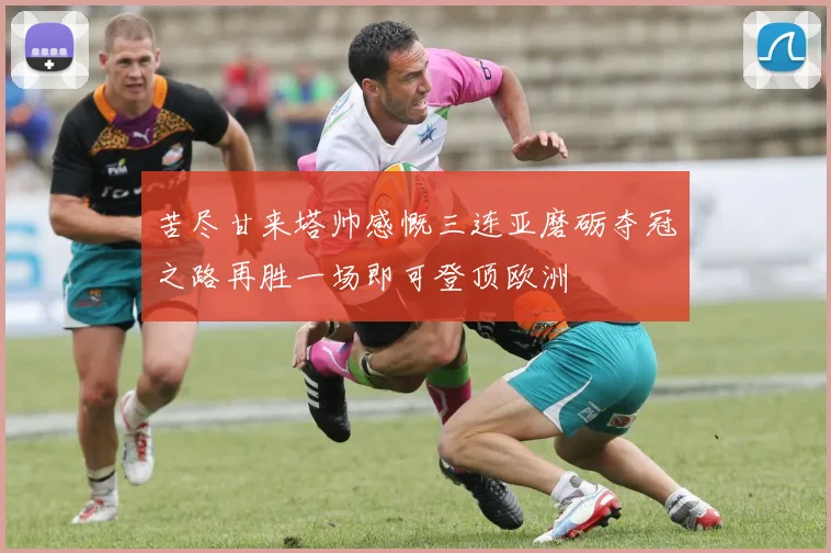 苦尽甘来塔帅感慨三连亚磨砺夺冠之路再胜一场即可登顶欧洲