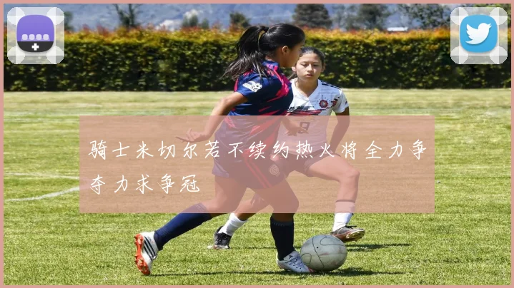 骑士米切尔若不续约热火将全力争夺力求争冠