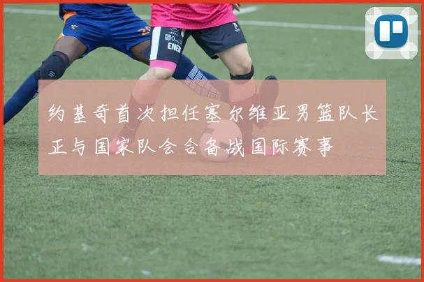 约基奇首次担任塞尔维亚男篮队长正与国家队会合备战国际赛事